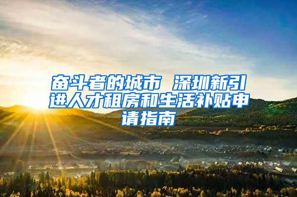 奋斗者的城市 深圳新引进人才租房和生活补贴申请指南