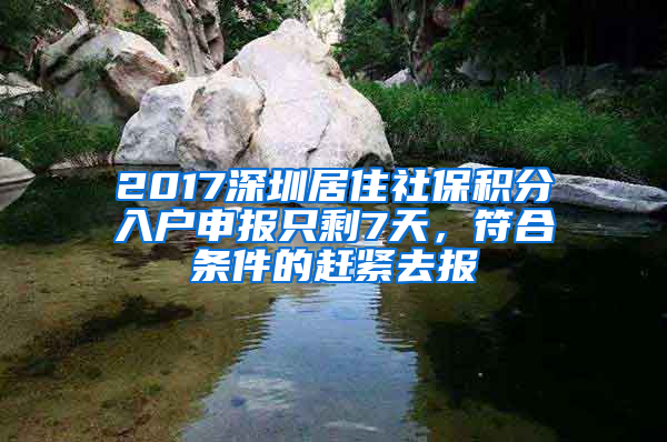 2017深圳居住社保积分入户申报只剩7天，符合条件的赶紧去报