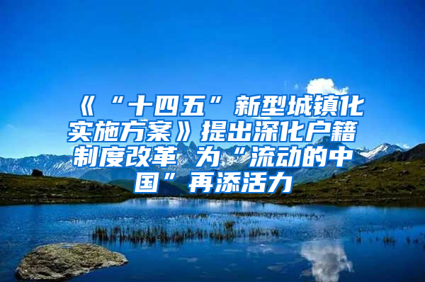 《“十四五”新型城镇化实施方案》提出深化户籍制度改革 为“流动的中国”再添活力