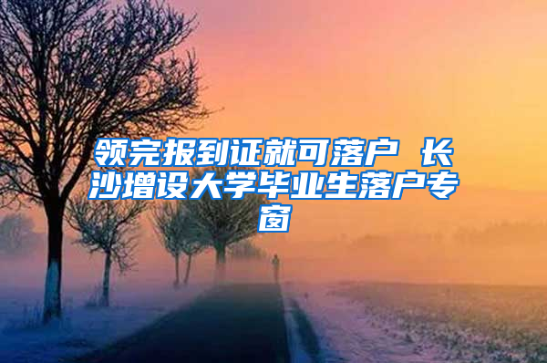 领完报到证就可落户 长沙增设大学毕业生落户专窗