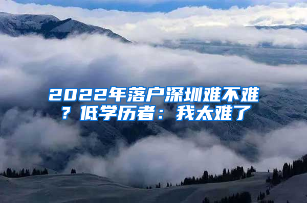 2022年落户深圳难不难？低学历者：我太难了