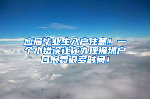 应届毕业生入户注意！一个小错误让你办理深圳户口浪费很多时间！