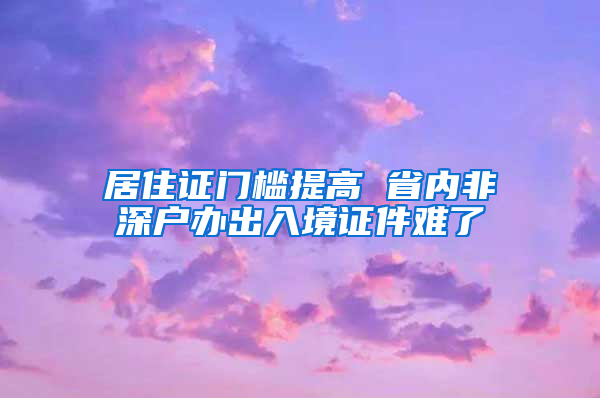 居住证门槛提高 省内非深户办出入境证件难了