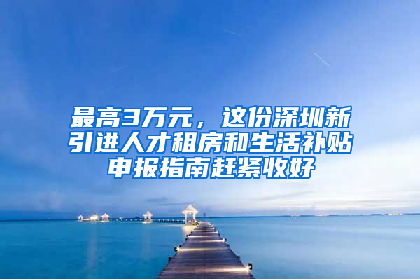最高3万元，这份深圳新引进人才租房和生活补贴申报指南赶紧收好