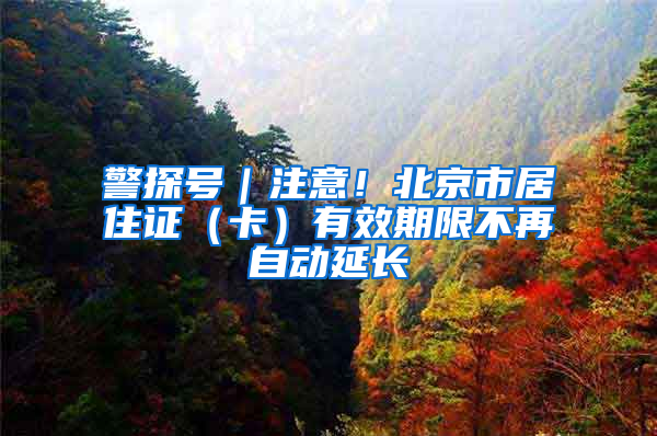警探号｜注意！北京市居住证（卡）有效期限不再自动延长