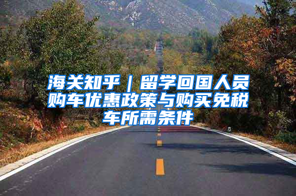 海关知乎｜留学回国人员购车优惠政策与购买免税车所需条件
