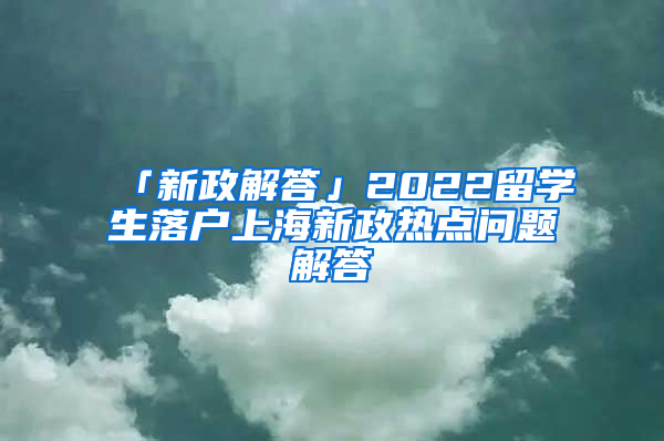 「新政解答」2022留学生落户上海新政热点问题解答