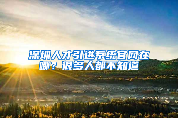 深圳人才引进系统官网在哪？很多人都不知道