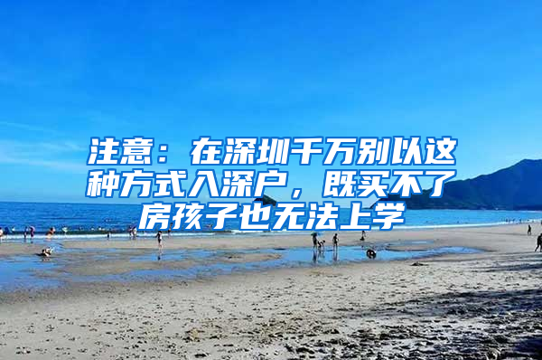 注意：在深圳千万别以这种方式入深户，既买不了房孩子也无法上学