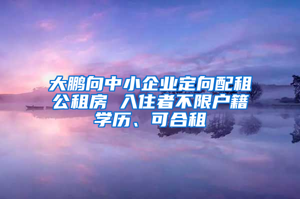 大鹏向中小企业定向配租公租房 入住者不限户籍学历、可合租