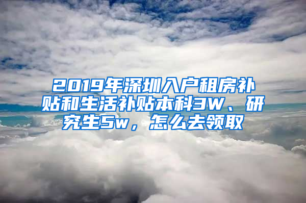 2019年深圳入户租房补贴和生活补贴本科3W、研究生5w，怎么去领取