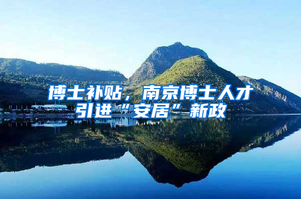 博士补贴，南京博士人才引进“安居”新政