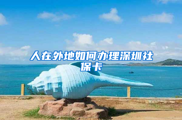 人在外地如何办理深圳社保卡