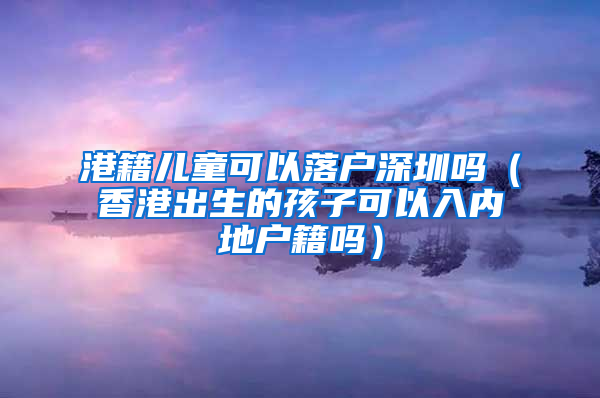 港籍儿童可以落户深圳吗（香港出生的孩子可以入内地户籍吗）