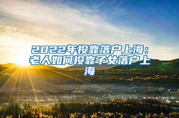 2022年投靠落户上海：老人如何投靠子女落户上海