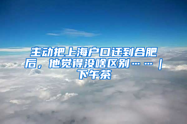 主动把上海户口迁到合肥后，他觉得没啥区别……｜下午茶