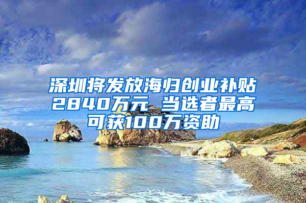深圳将发放海归创业补贴2840万元 当选者最高可获100万资助