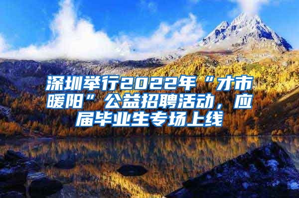 深圳举行2022年“才市暖阳”公益招聘活动，应届毕业生专场上线