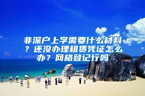 非深户上学需要什么材料？还没办理租赁凭证怎么办？网格登记行吗