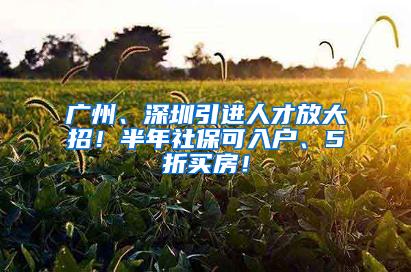 广州、深圳引进人才放大招！半年社保可入户、5折买房！