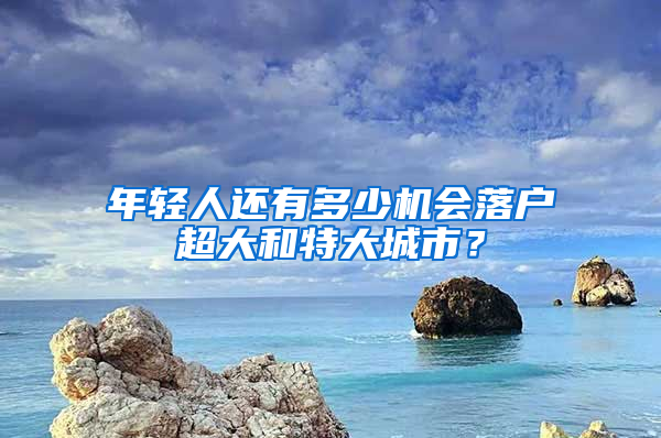 年轻人还有多少机会落户超大和特大城市？