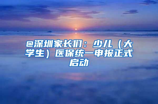 @深圳家长们：少儿（大学生）医保统一申报正式启动