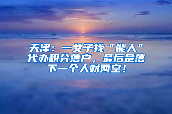 天津：一女子找“能人”代办积分落户，最后是落下一个人财两空！