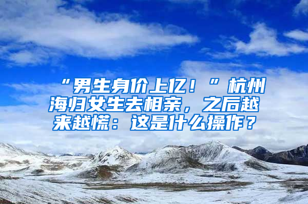 “男生身价上亿！”杭州海归女生去相亲，之后越来越慌：这是什么操作？