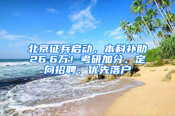 北京征兵启动，本科补助26.6万！考研加分、定向招聘、优先落户