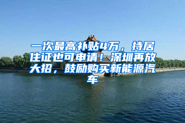 一次最高补贴4万，持居住证也可申请！深圳再放大招，鼓励购买新能源汽车