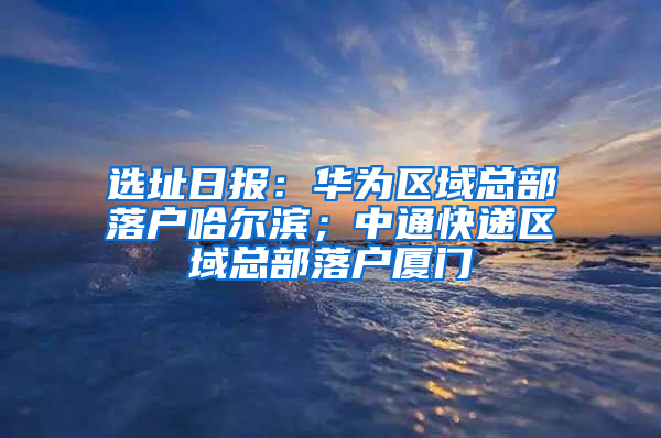 选址日报：华为区域总部落户哈尔滨；中通快递区域总部落户厦门
