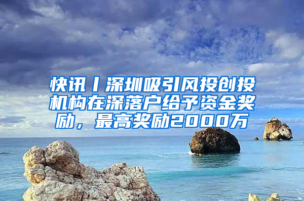 快讯丨深圳吸引风投创投机构在深落户给予资金奖励，最高奖励2000万