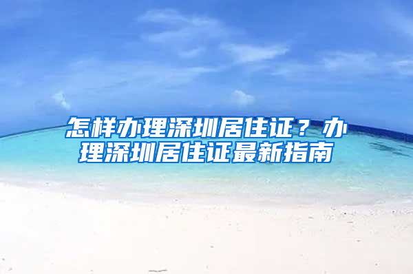 怎样办理深圳居住证？办理深圳居住证最新指南