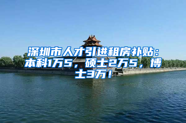 深圳市人才引进租房补贴：本科1万5，硕士2万5，博士3万！