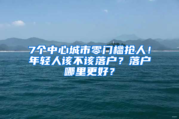 7个中心城市零门槛抢人！年轻人该不该落户？落户哪里更好？
