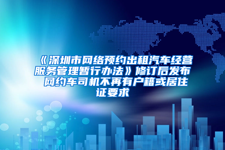 《深圳市网络预约出租汽车经营服务管理暂行办法》修订后发布 网约车司机不再有户籍或居住证要求