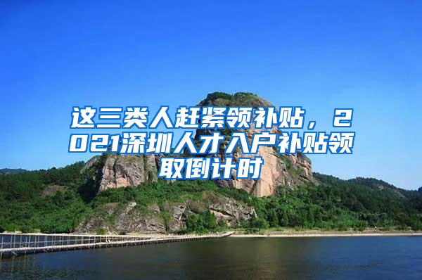 这三类人赶紧领补贴，2021深圳人才入户补贴领取倒计时