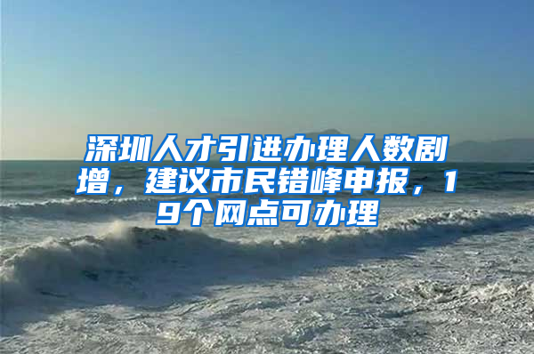 深圳人才引进办理人数剧增，建议市民错峰申报，19个网点可办理