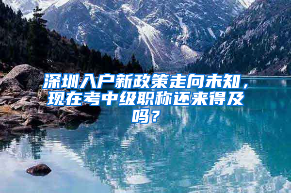 深圳入户新政策走向未知，现在考中级职称还来得及吗？