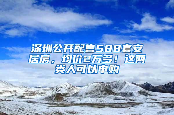 深圳公开配售588套安居房，均价2万多！这两类人可以申购