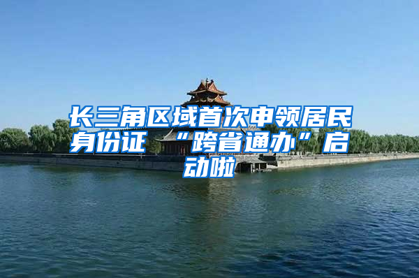 长三角区域首次申领居民身份证 “跨省通办”启动啦