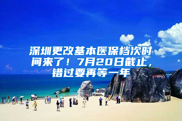 深圳更改基本医保档次时间来了！7月20日截止，错过要再等一年