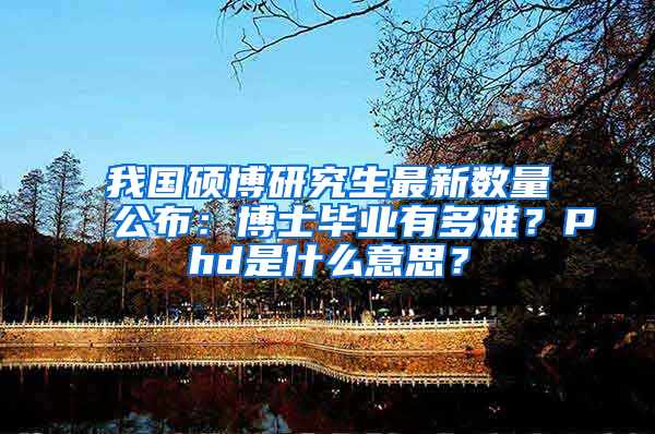 我国硕博研究生最新数量公布：博士毕业有多难？Phd是什么意思？