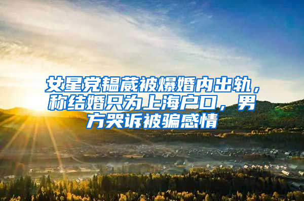 女星党韫葳被爆婚内出轨，称结婚只为上海户口，男方哭诉被骗感情