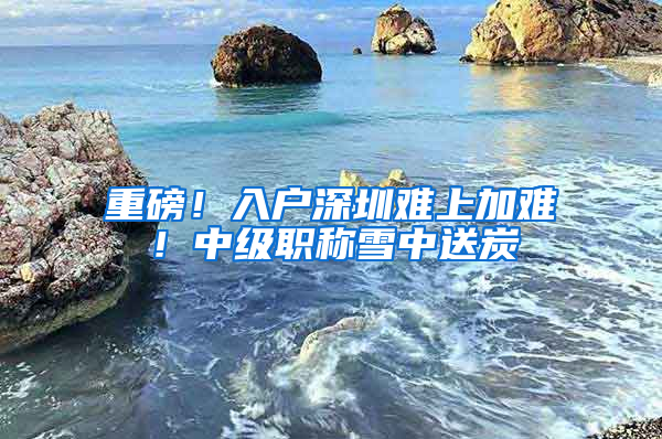 重磅！入户深圳难上加难！中级职称雪中送炭