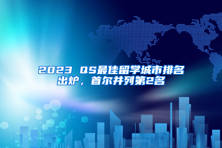 2023 QS最佳留学城市排名出炉，首尔并列第2名