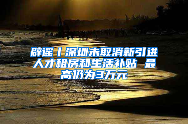 辟谣丨深圳未取消新引进人才租房和生活补贴 最高仍为3万元