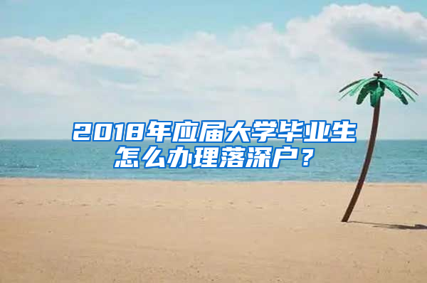 2018年应届大学毕业生怎么办理落深户？