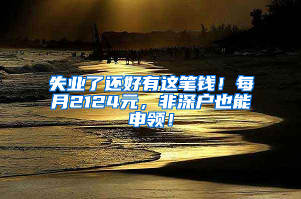失业了还好有这笔钱！每月2124元，非深户也能申领！
