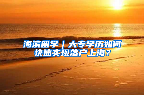 海滨留学｜大专学历如何快速实现落户上海？